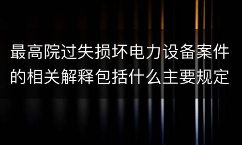 最高院过失损坏电力设备案件的相关解释包括什么主要规定