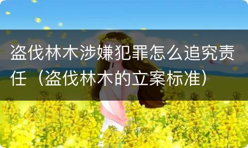 盗伐林木涉嫌犯罪怎么追究责任（盗伐林木的立案标准）