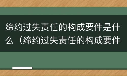 缔约过失责任的构成要件是什么（缔约过失责任的构成要件有哪些）