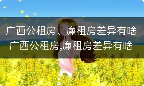 广西公租房、廉租房差异有啥 广西公租房,廉租房差异有啥规定