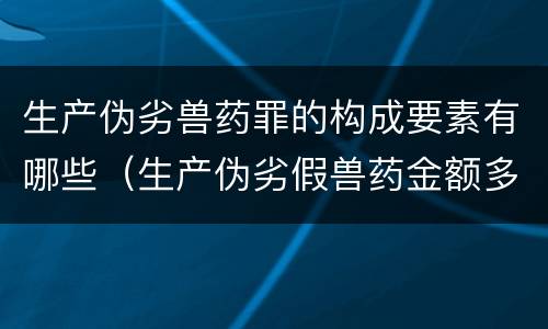 生产伪劣兽药罪的构成要素有哪些（生产伪劣假兽药金额多少量刑）