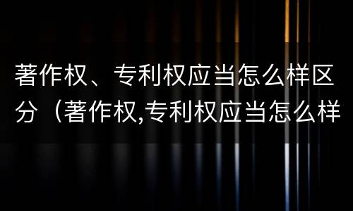 著作权、专利权应当怎么样区分（著作权,专利权应当怎么样区分作者）