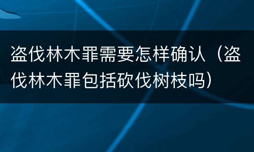 盗伐林木罪需要怎样确认（盗伐林木罪包括砍伐树枝吗）