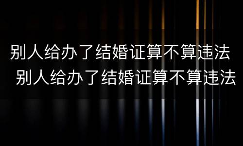别人给办了结婚证算不算违法 别人给办了结婚证算不算违法犯罪
