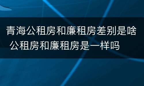 青海公租房和廉租房差别是啥 公租房和廉租房是一样吗