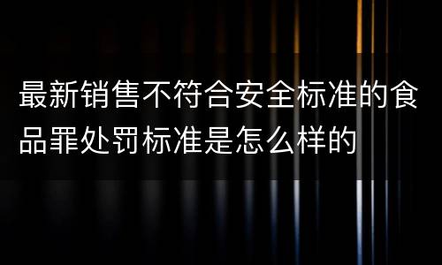 最新销售不符合安全标准的食品罪处罚标准是怎么样的