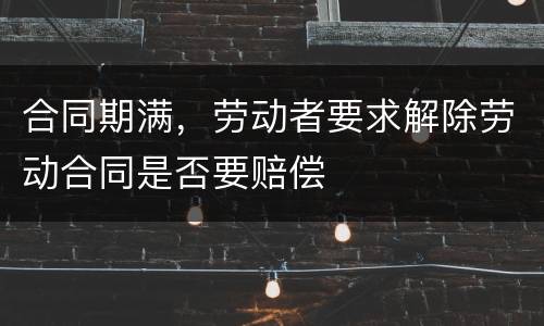 合同期满，劳动者要求解除劳动合同是否要赔偿