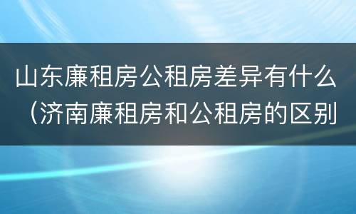 山东廉租房公租房差异有什么（济南廉租房和公租房的区别）