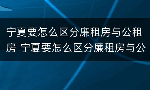 宁夏要怎么区分廉租房与公租房 宁夏要怎么区分廉租房与公租房呢