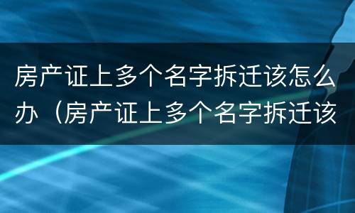 房产证上多个名字拆迁该怎么办（房产证上多个名字拆迁该怎么办呢）