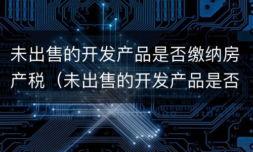 未出售的开发产品是否缴纳房产税（未出售的开发产品是否缴纳房产税）