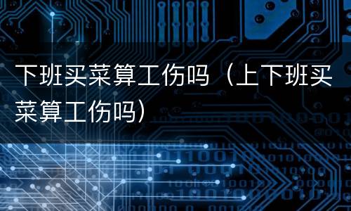 下班买菜算工伤吗（上下班买菜算工伤吗）