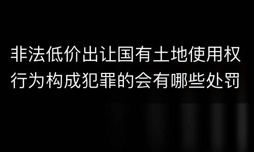 非法低价出让国有土地使用权行为构成犯罪的会有哪些处罚