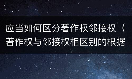 应当如何区分著作权邻接权（著作权与邻接权相区别的根据是什么）
