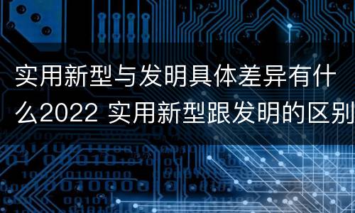 实用新型与发明具体差异有什么2022 实用新型跟发明的区别