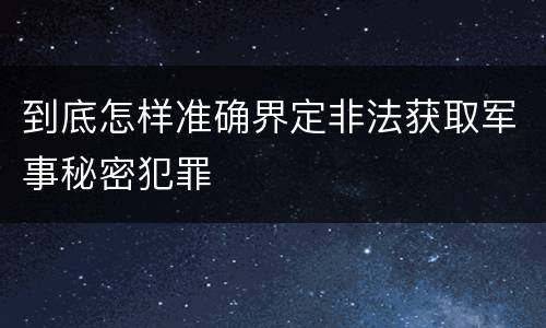 到底怎样准确界定非法获取军事秘密犯罪