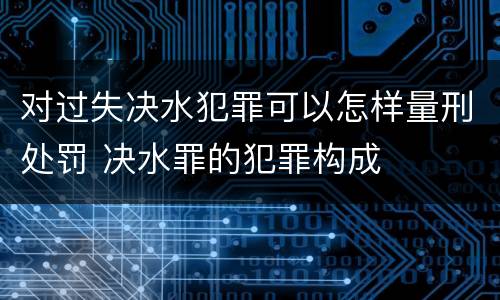 对过失决水犯罪可以怎样量刑处罚 决水罪的犯罪构成