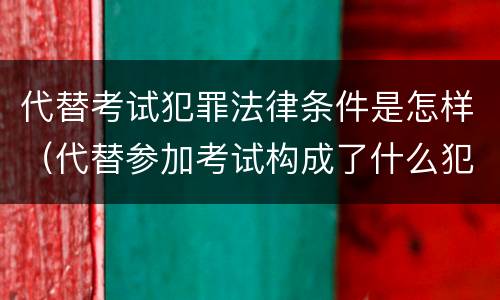 代替考试犯罪法律条件是怎样（代替参加考试构成了什么犯罪）