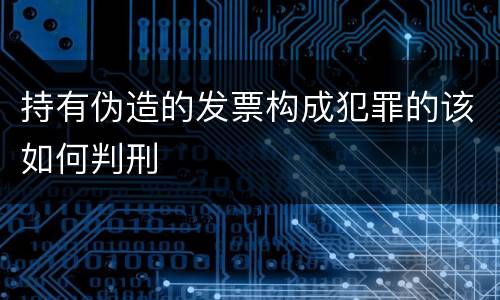 持有伪造的发票构成犯罪的该如何判刑