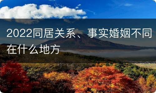 2022同居关系、事实婚姻不同在什么地方