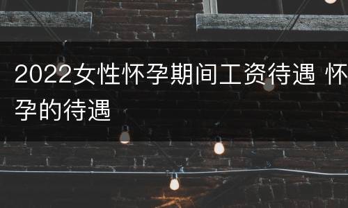2022女性怀孕期间工资待遇 怀孕的待遇