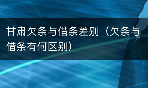 甘肃欠条与借条差别（欠条与借条有何区别）