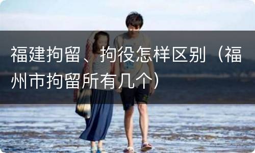 福建拘留、拘役怎样区别（福州市拘留所有几个）