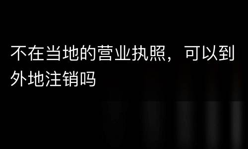 不在当地的营业执照，可以到外地注销吗