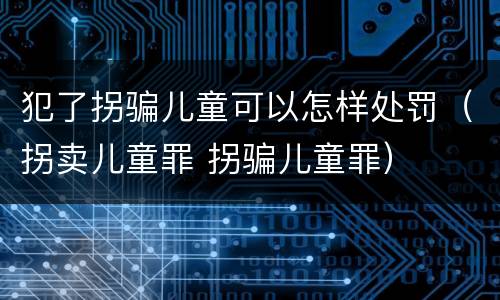 犯了拐骗儿童可以怎样处罚（拐卖儿童罪 拐骗儿童罪）
