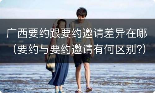 广西要约跟要约邀请差异在哪（要约与要约邀请有何区别?）