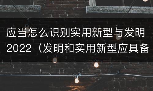 应当怎么识别实用新型与发明2022（发明和实用新型应具备的条件）