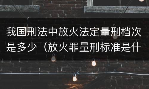 我国刑法中放火法定量刑档次是多少（放火罪量刑标准是什么）