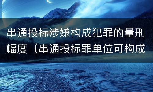 串通投标涉嫌构成犯罪的量刑幅度（串通投标罪单位可构成犯罪）