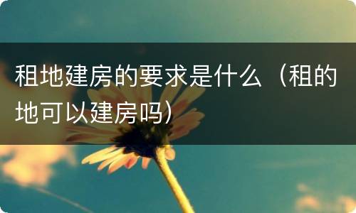 租地建房的要求是什么（租的地可以建房吗）