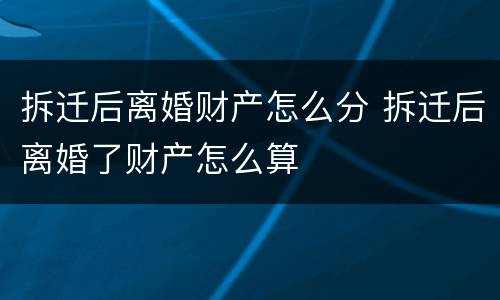 拆迁后离婚财产怎么分 拆迁后离婚了财产怎么算