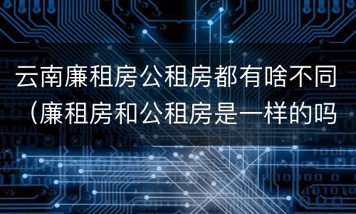 云南廉租房公租房都有啥不同（廉租房和公租房是一样的吗）