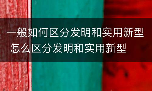 一般如何区分发明和实用新型 怎么区分发明和实用新型