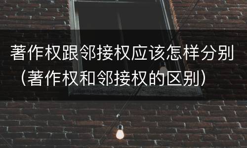 著作权跟邻接权应该怎样分别（著作权和邻接权的区别）