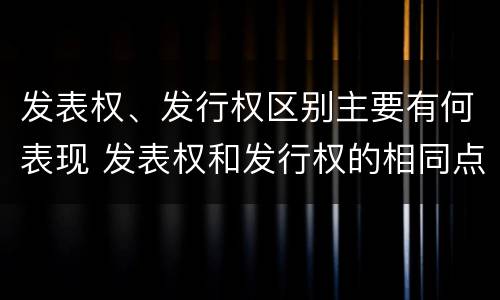 发表权、发行权区别主要有何表现 发表权和发行权的相同点