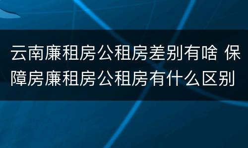 云南廉租房公租房差别有啥 保障房廉租房公租房有什么区别