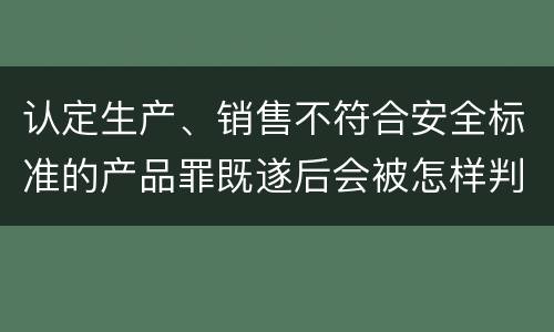 认定生产、销售不符合安全标准的产品罪既遂后会被怎样判刑