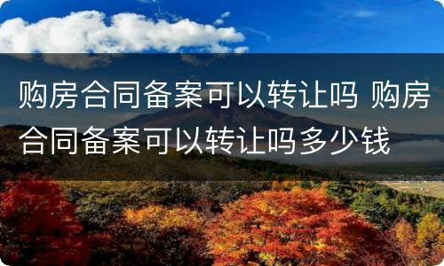 购房合同备案可以转让吗 购房合同备案可以转让吗多少钱