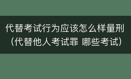 代替考试行为应该怎么样量刑（代替他人考试罪 哪些考试）