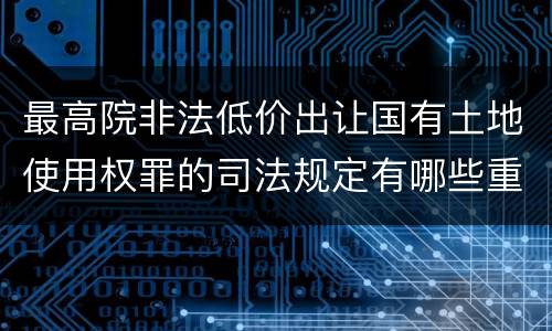 最高院非法低价出让国有土地使用权罪的司法规定有哪些重要内容