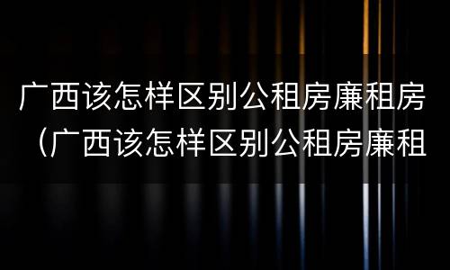 广西该怎样区别公租房廉租房（广西该怎样区别公租房廉租房呢）