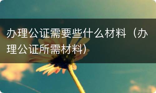 办理公证需要些什么材料（办理公证所需材料）