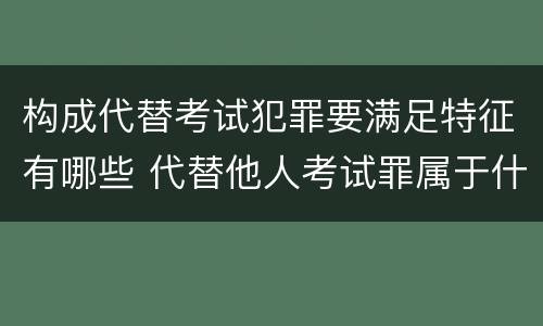 构成代替考试犯罪要满足特征有哪些 代替他人考试罪属于什么类犯罪