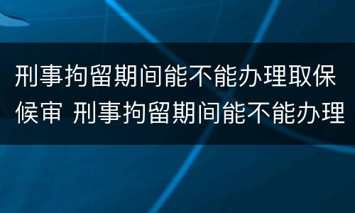 刑事拘留期间能不能办理取保候审 刑事拘留期间能不能办理取保候审呢