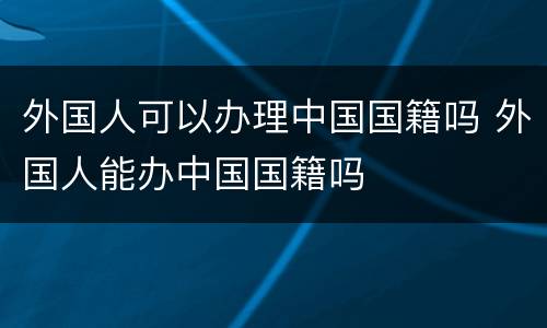 外国人可以办理中国国籍吗 外国人能办中国国籍吗