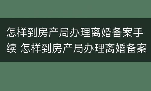 怎样到房产局办理离婚备案手续 怎样到房产局办理离婚备案手续呢